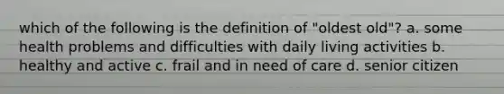 which of the following is the definition of "oldest old"? a. some health problems and difficulties with daily living activities b. healthy and active c. frail and in need of care d. senior citizen