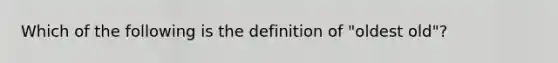 Which of the following is the definition of "oldest old"?