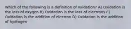 Which of the following is a definition of oxidation? A) Oxidation is the loss of oxygen B) Oxidation is the loss of electrons C) Oxidation is the addition of electron D) Oxidation is the addition of hydrogen