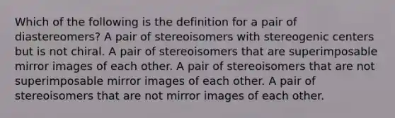 Which of the following is the definition for a pair of diastereomers? A pair of stereoisomers with stereogenic centers but is not chiral. A pair of stereoisomers that are superimposable mirror images of each other. A pair of stereoisomers that are not superimposable mirror images of each other. A pair of stereoisomers that are not mirror images of each other.