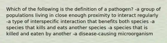 Which of the following is the definition of a pathogen? -a group of populations living in close enough proximity to interact regularly -a type of interspecific interaction that benefits both species -a species that kills and eats another species -a species that is killed and eaten by another -a disease-causing microorganism