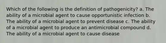 Which of the following is the definition of pathogenicity? a. The ability of a microbial agent to cause opportunistic infection b. The ability of a microbial agent to prevent disease c. The ability of a microbial agent to produce an antimicrobial compound d. The ability of a microbial agent to cause disease