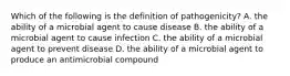 Which of the following is the definition of pathogenicity? A. the ability of a microbial agent to cause disease B. the ability of a microbial agent to cause infection C. the ability of a microbial agent to prevent disease D. the ability of a microbial agent to produce an antimicrobial compound