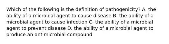 Which of the following is the definition of pathogenicity? A. the ability of a microbial agent to cause disease B. the ability of a microbial agent to cause infection C. the ability of a microbial agent to prevent disease D. the ability of a microbial agent to produce an antimicrobial compound