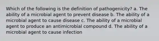 Which of the following is the definition of pathogenicity? a. The ability of a microbial agent to prevent disease b. The ability of a microbial agent to cause disease c. The ability of a microbial agent to produce an antimicrobial compound d. The ability of a microbial agent to cause infection