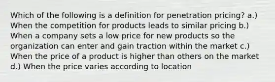 Which of the following is a definition for penetration pricing? a.) When the competition for products leads to similar pricing b.) When a company sets a low price for new products so the organization can enter and gain traction within the market c.) When the price of a product is higher than others on the market d.) When the price varies according to location