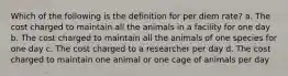 Which of the following is the definition for per diem rate? a. The cost charged to maintain all the animals in a facility for one day b. The cost charged to maintain all the animals of one species for one day c. The cost charged to a researcher per day d. The cost charged to maintain one animal or one cage of animals per day