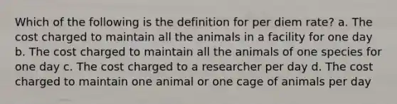 Which of the following is the definition for per diem rate? a. The cost charged to maintain all the animals in a facility for one day b. The cost charged to maintain all the animals of one species for one day c. The cost charged to a researcher per day d. The cost charged to maintain one animal or one cage of animals per day