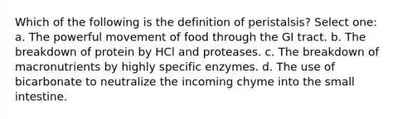 Which of the following is the definition of peristalsis? Select one: a. The powerful movement of food through the GI tract. b. The breakdown of protein by HCl and proteases. c. The breakdown of macronutrients by highly specific enzymes. d. The use of bicarbonate to neutralize the incoming chyme into the small intestine.