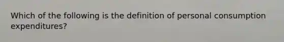 Which of the following is the definition of personal consumption expenditures?