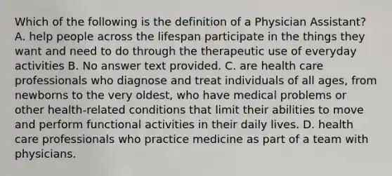 Which of the following is the definition of a Physician Assistant? A. help people across the lifespan participate in the things they want and need to do through the therapeutic use of everyday activities B. No answer text provided. C. are health care professionals who diagnose and treat individuals of all ages, from newborns to the very oldest, who have medical problems or other health-related conditions that limit their abilities to move and perform functional activities in their daily lives. D. health care professionals who practice medicine as part of a team with physicians.