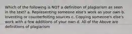 Which of the following is NOT a definition of plagiarism as seen in the text? a. Representing someone else's work as your own b. Inventing or counterfeiting sources c. Copying someone's else's work with a few additions of your own d. All of the Above are definitions of plagiarism