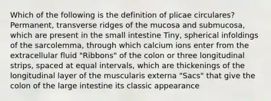 Which of the following is the definition of plicae circulares? Permanent, transverse ridges of the mucosa and submucosa, which are present in the small intestine Tiny, spherical infoldings of the sarcolemma, through which calcium ions enter from the extracellular fluid "Ribbons" of the colon or three longitudinal strips, spaced at equal intervals, which are thickenings of the longitudinal layer of the muscularis externa "Sacs" that give the colon of the large intestine its classic appearance