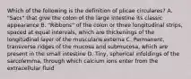 Which of the following is the definition of plicae circulares? A. "Sacs" that give the colon of the large intestine its classic appearance B. "Ribbons" of the colon or three longitudinal strips, spaced at equal intervals, which are thickenings of the longitudinal layer of the muscularis externa C. Permanent, transverse ridges of the mucosa and submucosa, which are present in the small intestine D. Tiny, spherical infoldings of the sarcolemma, through which calcium ions enter from the extracellular fluid