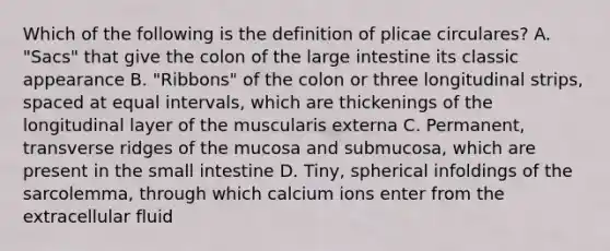 Which of the following is the definition of plicae circulares? A. "Sacs" that give the colon of the <a href='https://www.questionai.com/knowledge/kGQjby07OK-large-intestine' class='anchor-knowledge'>large intestine</a> its classic appearance B. "Ribbons" of the colon or three longitudinal strips, spaced at equal intervals, which are thickenings of the longitudinal layer of the muscularis externa C. Permanent, transverse ridges of the mucosa and submucosa, which are present in <a href='https://www.questionai.com/knowledge/kt623fh5xn-the-small-intestine' class='anchor-knowledge'>the small intestine</a> D. Tiny, spherical infoldings of the sarcolemma, through which calcium ions enter from the extracellular fluid