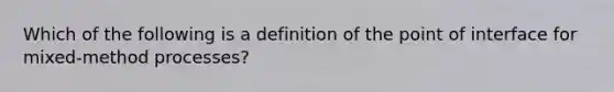 Which of the following is a definition of the point of interface for mixed-method processes?