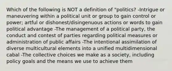 Which of the following is NOT a definition of "politics? -Intrigue or maneuvering within a political unit or group to gain control or power; artful or dishonest/disingenuous actions or words to gain political advantage -The management of a political party, the conduct and contest of parties regarding political measures or administration of public affairs -The intentional assimilation of diverse multicultural elements into a unified multidimensional cabal -The collective choices we make as a society, including policy goals and the means we use to achieve them