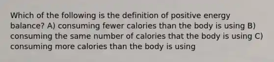 Which of the following is the definition of positive energy balance? A) consuming fewer calories than the body is using B) consuming the same number of calories that the body is using C) consuming more calories than the body is using