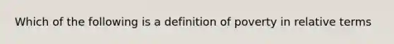 Which of the following is a definition of poverty in relative terms