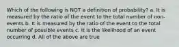 Which of the following is NOT a definition of probability? a. It is measured by the ratio of the event to the total number of non-events b. It is measured by the ratio of the event to the total number of possible events c. It is the likelihood of an event occurring d. All of the above are true