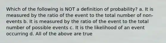 Which of the following is NOT a definition of probability? a. It is measured by the ratio of the event to the total number of non-events b. It is measured by the ratio of the event to the total number of possible events c. It is the likelihood of an event occurring d. All of the above are true