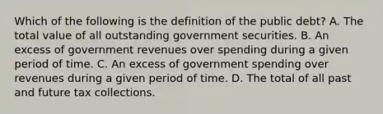 Which of the following is the definition of the public debt​? A. The total value of all outstanding government securities. B. An excess of government revenues over spending during a given period of time. C. An excess of government spending over revenues during a given period of time. D. The total of all past and future tax collections.