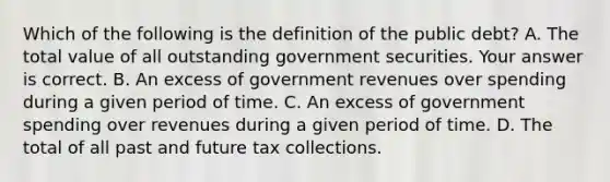 Which of the following is the definition of the public debt​? A. The total value of all outstanding government securities. Your answer is correct. B. An excess of government revenues over spending during a given period of time. C. An excess of government spending over revenues during a given period of time. D. The total of all past and future tax collections.