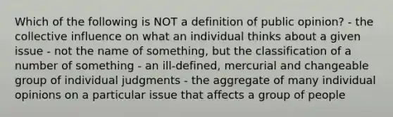 Which of the following is NOT a definition of public opinion? - the collective influence on what an individual thinks about a given issue - not the name of something, but the classification of a number of something - an ill-defined, mercurial and changeable group of individual judgments - the aggregate of many individual opinions on a particular issue that affects a group of people