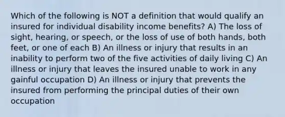 Which of the following is NOT a definition that would qualify an insured for individual disability income benefits? A) The loss of sight, hearing, or speech, or the loss of use of both hands, both feet, or one of each B) An illness or injury that results in an inability to perform two of the five activities of daily living C) An illness or injury that leaves the insured unable to work in any gainful occupation D) An illness or injury that prevents the insured from performing the principal duties of their own occupation