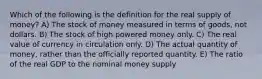 Which of the following is the definition for the real supply of money? A) The stock of money measured in terms of goods, not dollars. B) The stock of high powered money only. C) The real value of currency in circulation only. D) The actual quantity of money, rather than the officially reported quantity. E) The ratio of the real GDP to the nominal money supply