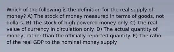 Which of the following is the definition for the real supply of money? A) The stock of money measured in terms of goods, not dollars. B) The stock of high powered money only. C) The real value of currency in circulation only. D) The actual quantity of money, rather than the officially reported quantity. E) The ratio of the real GDP to the nominal money supply