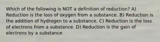 Which of the following is NOT a definition of reduction? A) Reduction is the loss of oxygen from a substance. B) Reduction is the addition of hydrogen to a substance. C) Reduction is the loss of electrons from a substance. D) Reduction is the gain of electrons by a substance