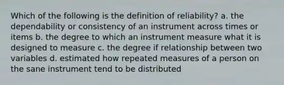 Which of the following is the definition of reliability? a. the dependability or consistency of an instrument across times or items b. the degree to which an instrument measure what it is designed to measure c. the degree if relationship between two variables d. estimated how repeated measures of a person on the sane instrument tend to be distributed