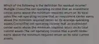 Which of the following is the definition for residual income? Multiple ChoiceThe net operating income that an investment center earns above the minimum required return on its total sales.The net operating income that an investment center earns above the minimum required return on its average operating assets.CorrectThe net operating income that an investment center earns above the minimum required return on its total current assets.The net operating income that a profit center earns above the minimum required return on its total current assets.