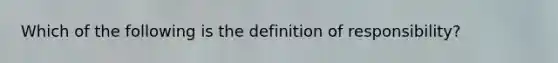 Which of the following is the definition of responsibility?