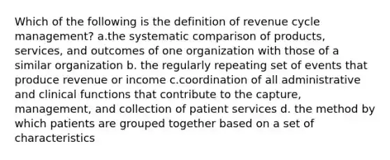 Which of the following is the definition of revenue cycle management? a.the systematic comparison of products, services, and outcomes of one organization with those of a similar organization b. the regularly repeating set of events that produce revenue or income c.coordination of all administrative and clinical functions that contribute to the capture, management, and collection of patient services d. the method by which patients are grouped together based on a set of characteristics