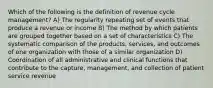 Which of the following is the definition of revenue cycle management? A) The regularity repeating set of events that produce a revenue or income B) The method by which patients are grouped together based on a set of characteristics C) The systematic comparison of the products, services, and outcomes of one organization with those of a similar organization D) Coordination of all administrative and clinical functions that contribute to the capture, management, and collection of patient service revenue