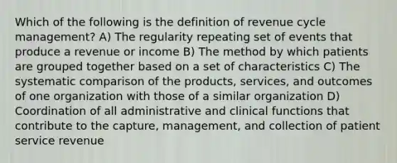 Which of the following is the definition of revenue cycle management? A) The regularity repeating set of events that produce a revenue or income B) The method by which patients are grouped together based on a set of characteristics C) The systematic comparison of the products, services, and outcomes of one organization with those of a similar organization D) Coordination of all administrative and clinical functions that contribute to the capture, management, and collection of patient service revenue