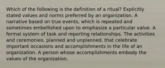 Which of the following is the definition of a ritual? Explicitly stated values and norms preferred by an organization. A narrative based on true events, which is repeated and sometimes embellished upon to emphasize a particular value. A formal system of task and reporting relationships. The activities and ceremonies, planned and unplanned, that celebrate important occasions and accomplishments in the life of an organization. A person whose accomplishments embody the values of the organization.