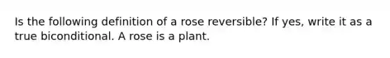 Is the following definition of a rose reversible? If yes, write it as a true biconditional. A rose is a plant.