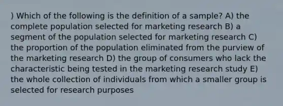 ) Which of the following is the definition of a sample? A) the complete population selected for marketing research B) a segment of the population selected for marketing research C) the proportion of the population eliminated from the purview of the marketing research D) the group of consumers who lack the characteristic being tested in the marketing research study E) the whole collection of individuals from which a smaller group is selected for research purposes