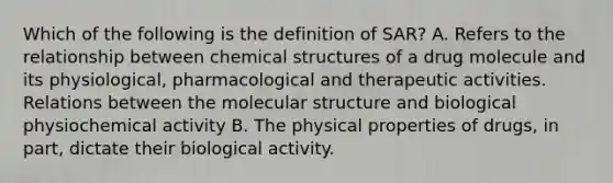 Which of the following is the definition of SAR? A. Refers to the relationship between chemical structures of a drug molecule and its physiological, pharmacological and therapeutic activities. Relations between the molecular structure and biological physiochemical activity B. The physical properties of drugs, in part, dictate their biological activity.