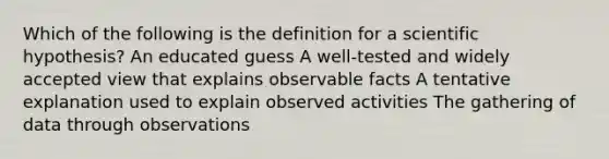 Which of the following is the definition for a scientific hypothesis? An educated guess A well-tested and widely accepted view that explains observable facts A tentative explanation used to explain observed activities The gathering of data through observations