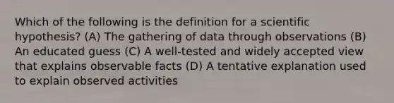 Which of the following is the definition for a scientific hypothesis? (A) The gathering of data through observations (B) An educated guess (C) A well-tested and widely accepted view that explains observable facts (D) A tentative explanation used to explain observed activities