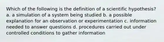 Which of the following is the definition of a scientific hypothesis? a. a simulation of a system being studied b. a possible explanation for an observation or experimentation c. information needed to answer questions d. procedures carried out under controlled conditions to gather information