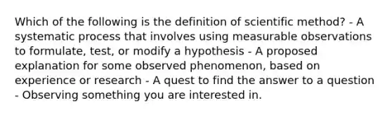 Which of the following is the definition of scientific method? - A systematic process that involves using measurable observations to formulate, test, or modify a hypothesis - A proposed explanation for some observed phenomenon, based on experience or research - A quest to find the answer to a question - Observing something you are interested in.