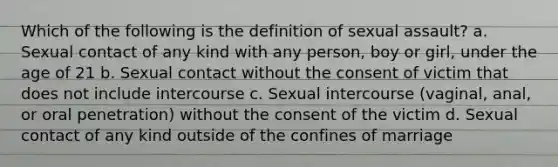 Which of the following is the definition of sexual assault? a. Sexual contact of any kind with any person, boy or girl, under the age of 21 b. Sexual contact without the consent of victim that does not include intercourse c. Sexual intercourse (vaginal, anal, or oral penetration) without the consent of the victim d. Sexual contact of any kind outside of the confines of marriage