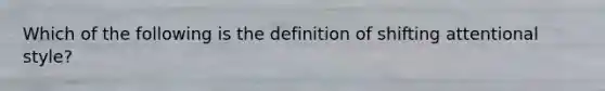 Which of the following is the definition of shifting attentional style?