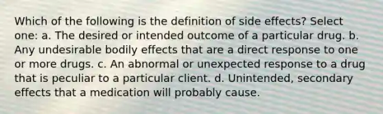 Which of the following is the definition of side effects? Select one: a. The desired or intended outcome of a particular drug. b. Any undesirable bodily effects that are a direct response to one or more drugs. c. An abnormal or unexpected response to a drug that is peculiar to a particular client. d. Unintended, secondary effects that a medication will probably cause.