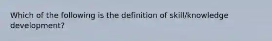 Which of the following is the definition of skill/knowledge development?